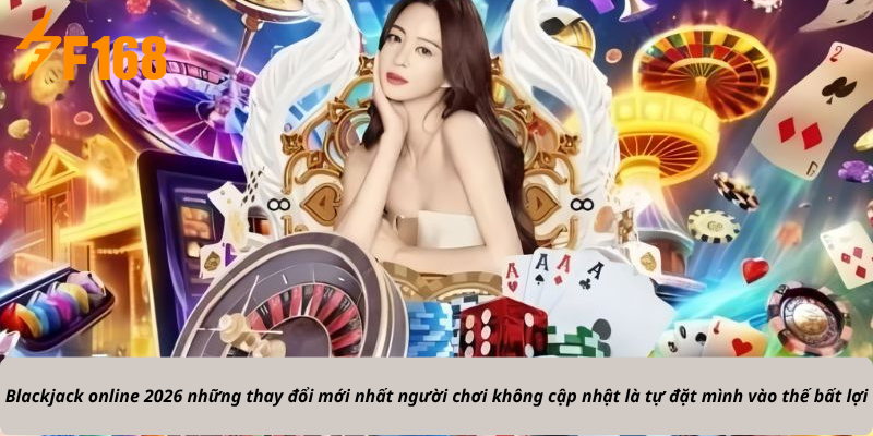 Blackjack online 2026 những thay đổi mới nhất người chơi không cập nhật là tự đặt mình vào thế bất lợi